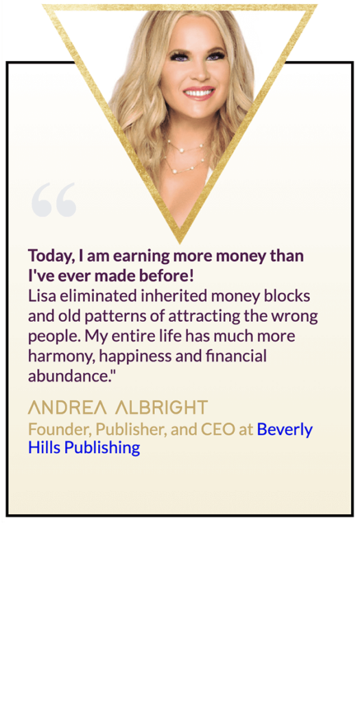 Testimonial from Andrea Albright: "Today, I am earning more money than I've ever made before! Lisa eliminated inherited money blocks and old patterns of attracting the wrong people. My entire life has much more harmony, happiness and financial abundance."