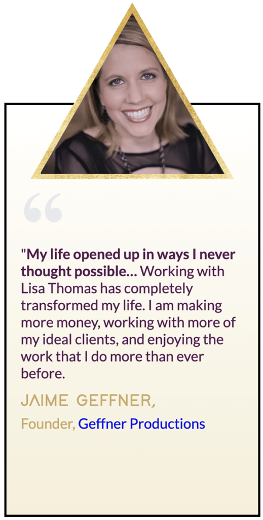 Testimonial from Jamie Geffner, "My life opened up in ways I never thought possible. Working with Lisa Thomas has completely transformed my life. I am making more money, working with more of my ideal clients, and enjoying the work that I do more than ever before."