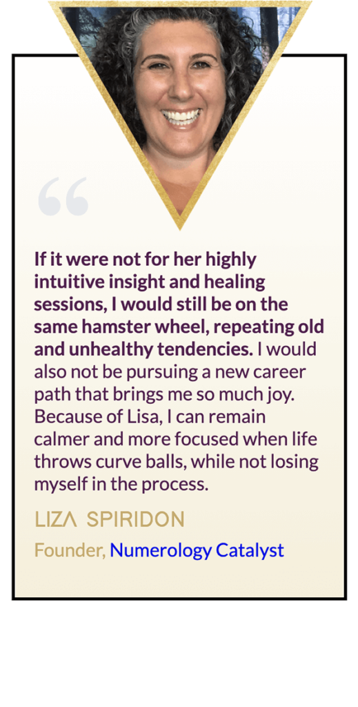 Testimonial from Liza Spiridon, "If it were not for her highly intuitive insight and healing sessions, I would still be on the same hamster wheel, repeating old and unhealthy tendencies. I would also not be pursuing a new career path that brings me so much joy. Because of Lisa, I can remain calmer and more focused when life throws curve balls, while not losing myself in the process."